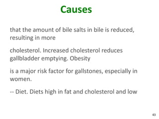 Causes
that the amount of bile salts in bile is reduced,
resulting in more
cholesterol. Increased cholesterol reduces
gallbladder emptying. Obesity
is a major risk factor for gallstones, especially in
women.
-- Diet. Diets high in fat and cholesterol and low


                                                       43
 