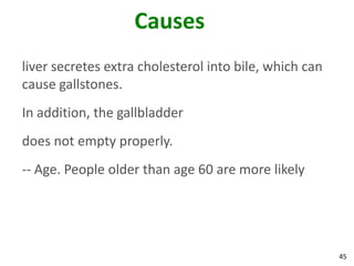 Causes
liver secretes extra cholesterol into bile, which can
cause gallstones.
In addition, the gallbladder
does not empty properly.
-- Age. People older than age 60 are more likely




                                                        45
 