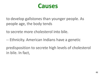 Causes
to develop gallstones than younger people. As
people age, the body tends
to secrete more cholesterol into bile.
-- Ethnicity. American Indians have a genetic
predisposition to secrete high levels of cholesterol
in bile. In fact,



                                                       46
 