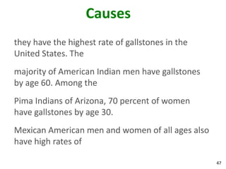 Causes
they have the highest rate of gallstones in the
United States. The
majority of American Indian men have gallstones
by age 60. Among the
Pima Indians of Arizona, 70 percent of women
have gallstones by age 30.
Mexican American men and women of all ages also
have high rates of

                                                  47
 