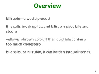 Overview
bilirubin—a waste product.
Bile salts break up fat, and bilirubin gives bile and
stool a
yellowish-brown color. If the liquid bile contains
too much cholesterol,
bile salts, or bilirubin, it can harden into gallstones.



                                                           4
 
