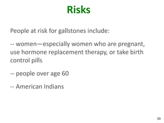 Risks
People at risk for gallstones include:
-- women—especially women who are pregnant,
use hormone replacement therapy, or take birth
control pills
-- people over age 60
-- American Indians



                                                 50
 