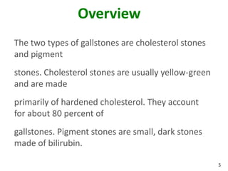 Overview
The two types of gallstones are cholesterol stones
and pigment
stones. Cholesterol stones are usually yellow-green
and are made
primarily of hardened cholesterol. They account
for about 80 percent of
gallstones. Pigment stones are small, dark stones
made of bilirubin.

                                                      5
 