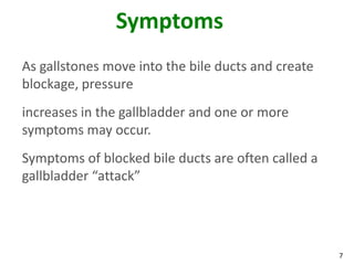 Symptoms
As gallstones move into the bile ducts and create
blockage, pressure
increases in the gallbladder and one or more
symptoms may occur.
Symptoms of blocked bile ducts are often called a
gallbladder “attack”




                                                    7
 
