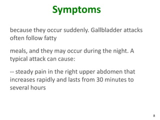 Symptoms
because they occur suddenly. Gallbladder attacks
often follow fatty
meals, and they may occur during the night. A
typical attack can cause:
-- steady pain in the right upper abdomen that
increases rapidly and lasts from 30 minutes to
several hours



                                                   8
 
