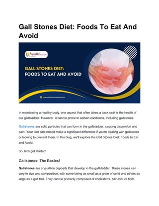 Gall Stones Diet: Foods To Eat And
Avoid
In maintaining a healthy body, one aspect that often takes a back seat is the health of
our gallbladder. However, it can be prone to certain conditions, including gallstones.
Gallstones are solid particles that can form in the gallbladder, causing discomfort and
pain. Your diet can indeed make a significant difference if you're dealing with gallstones
or looking to prevent them. In this blog, we'll explore the Gall Stones Diet: Foods to Eat
and Avoid.
So, let's get started!
Gallstones: The Basics!
Gallstones are crystalline deposits that develop in the gallbladder. These stones can
vary in size and composition, with some being as small as a grain of sand and others as
large as a golf ball. They can be primarily composed of cholesterol, bilirubin, or both.
 
