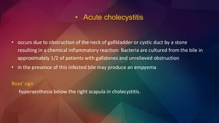 • occurs due to obstruction of the neck of gallbladder or cystic duct by a stone
resulting in a chemical inflammatory reaction. Bacteria are cultured from the bile in
approximately 1/2 of patients with gallstones and unrelieved obstruction
• in the presence of this infected bile may produce an empyema
Boas' sign
hyperaesthesia below the right scapula in cholecystitis.
• Acute cholecystitis
 