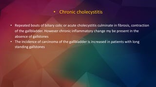 • Repeated bouts of biliary colic or acute cholecystitis culminate in fibrosis, contraction
of the gallbladder. However chronic inflammatory change my be present in the
absence of gallstones
• The incidence of carcinoma of the gallbladder is increased in patients with long
standing gallstones
• Chronic cholecystitis
 