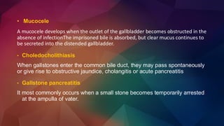 • Mucocele
A mucocele develops when the outlet of the gallbladder becomes obstructed in the
absence of infectionThe imprisoned bile is absorbed, but clear mucus continues to
be secreted into the distended gallbladder.
• Choledocholithiasis
When gallstones enter the common bile duct, they may pass spontaneously
or give rise to obstructive jaundice, cholangitis or acute pancreatitis
• Gallstone pancreatitis
It most commonly occurs when a small stone becomes temporarily arrested
at the ampulla of vater.
 