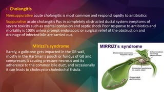 • Cholangitis
Nonsuppurative acute cholangitis is most common and respond rapidly to antibiotics
Suppurative acute cholangitis Pus in completely obstructed ductal system symptoms of
severe toxicity such as mental confusion and septic shock Poor response to antibiotics and
mortality is 100% unless prompt endoscopic or surgical relief of the obstruction and
drainage of infected bile are carried out.
Mirizzi's syndrome
Rarely, a gallstone gets impacted in the GB wall,
mostly in the Hartman's pouch or fundus of GB and
compresses it causing pressure necrosis and its
adherence to the common bile duct, and occasionally
it can leads to cholecysto-choledochal fistula.
 