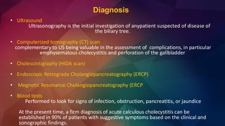 Diagnosis
• Ultrasound
Ultrasonography is the initial investigation of anypatient suspected of disease of
the biliary tree.
• Computerized tomography (CT) scan
complementary to US being valuable in the assessment of complications, in particular
emphysematous cholecystitis and perforation of the gallbladder
• Cholescintigraphy (HIDA scan)
• Endoscopic Retrograde Cholangiopancreatography (ERCP)
• Megnetic Resonance Cholangiopancreatography (ERCP
• Blood tests
Performed to look for signs of infection, obstruction, pancreatitis, or jaundice
At the present time, a firm diagnosis of acute calculous cholecystitis can be
established in 90% of patients with suggestive symptoms based on the clinical and
sonographic findings.
 