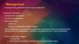 • Asymptomatic gallstones do not require operation
Treatment-Indications
• Symptomatic gallstones
• Complicated gallstones
• Silent gallstones
Diabetics
Patients undergoing bariatric surgery
• There is generally no reason for prophylactic cholecystectomy in an asymptomatic
person unless the gallbladder is calcified and gallstones are > 3cm in diameter
• Whilst awaiting for surgery
• Low fat diet
• Dissolution therapy (ursodeoxycholic acid) generally useless
Management
 