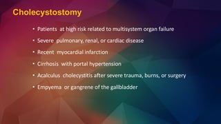 Cholecystostomy
• Patients at high risk related to multisystem organ failure
• Severe pulmonary, renal, or cardiac disease
• Recent myocardial infarction
• Cirrhosis with portal hypertension
• Acalculus cholecystitis after severe trauma, burns, or surgery
• Empyema or gangrene of the gallbladder
 