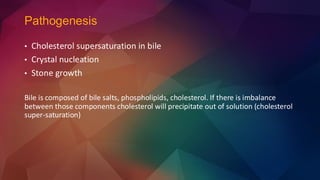 Pathogenesis
• Cholesterol supersaturation in bile
• Crystal nucleation
• Stone growth
Bile is composed of bile salts, phospholipids, cholesterol. If there is imbalance
between those components cholesterol will precipitate out of solution (cholesterol
super-saturation)
 