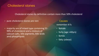 Cholesterol stones
Causes
remember 4 Fs
• female
• forty (age >40yrs)
• fertile
• fatty (obese)
• pure cholesterol stones are rare
• majority are of mixed type containing 51-
99% of cholesterol and a mixture of
calcium salts, bile pigments, bile acids
amd phosphlipids
Cholesterol stones by definition contain more than 50% cholesterol
 