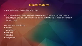 Clinical features
• Asymptomatic in more than 80% cases
• colicy pian in right hypochondrium & epigastrium, radiating to chest, back &
shoulder, severe, on & off spasmodic, occurs within hours of meal, precipitated
by fatty meal
one may also experience:
• nausea
• vomiting
• burping
• diarrhea
• indigestion
 