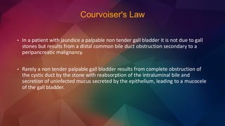 Courvoiser's Law
• In a patient with jaundice a palpable non tender gall bladder it is not due to gall
stones but results from a distal common bile duct obstruction secondary to a
peripancreatic malignancy.
• Rarely a non tender palpable gall bladder results from complete obstruction of
the cystic duct by the stone with reabsorption of the intraluminal bile and
secretion of uninfected mucus secreted by the epithelium, leading to a mucocele
of the gall bladder.
 