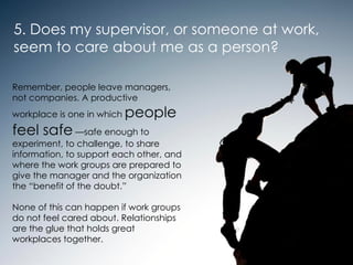 5. Does my supervisor, or someone at work,  seem to care about me as a person?  Remember, people leave managers, not companies. A productive workplace is one in which  people feel safe  —safe enough to experiment, to challenge, to share information, to support each other, and where the work groups are prepared to give the manager and the organization the “benefit of the doubt.”  None of this can happen if work groups do not feel cared about. Relationships are the glue that holds great workplaces together. 