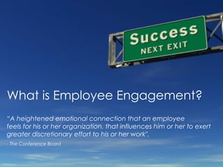 What is Employee Engagement? “ A heightened emotional connection that an employee feels for his or her organization, that influences him or her to exert greater discretionary effort to his or her work&quot;. - The Conference Board   