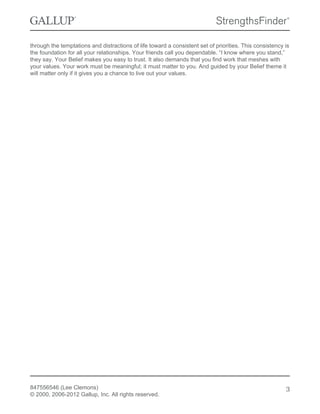 through the temptations and distractions of life toward a consistent set of priorities. This consistency is
the foundation for all your relationships. Your friends call you dependable. “I know where you stand,”
they say. Your Belief makes you easy to trust. It also demands that you find work that meshes with
your values. Your work must be meaningful; it must matter to you. And guided by your Belief theme it
will matter only if it gives you a chance to live out your values.
847556546 (Lee Clemons)
© 2000, 2006-2012 Gallup, Inc. All rights reserved.
3
 