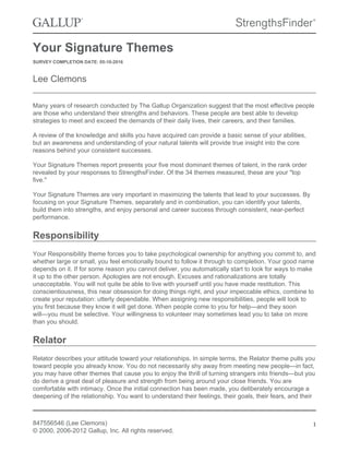 Your Signature Themes
SURVEY COMPLETION DATE: 05-10-2016
Lee Clemons
Many years of research conducted by The Gallup Organization suggest that the most effective people
are those who understand their strengths and behaviors. These people are best able to develop
strategies to meet and exceed the demands of their daily lives, their careers, and their families.
A review of the knowledge and skills you have acquired can provide a basic sense of your abilities,
but an awareness and understanding of your natural talents will provide true insight into the core
reasons behind your consistent successes.
Your Signature Themes report presents your five most dominant themes of talent, in the rank order
revealed by your responses to StrengthsFinder. Of the 34 themes measured, these are your "top
five."
Your Signature Themes are very important in maximizing the talents that lead to your successes. By
focusing on your Signature Themes, separately and in combination, you can identify your talents,
build them into strengths, and enjoy personal and career success through consistent, near-perfect
performance.
Responsibility
Your Responsibility theme forces you to take psychological ownership for anything you commit to, and
whether large or small, you feel emotionally bound to follow it through to completion. Your good name
depends on it. If for some reason you cannot deliver, you automatically start to look for ways to make
it up to the other person. Apologies are not enough. Excuses and rationalizations are totally
unacceptable. You will not quite be able to live with yourself until you have made restitution. This
conscientiousness, this near obsession for doing things right, and your impeccable ethics, combine to
create your reputation: utterly dependable. When assigning new responsibilities, people will look to
you first because they know it will get done. When people come to you for help—and they soon
will—you must be selective. Your willingness to volunteer may sometimes lead you to take on more
than you should.
Relator
Relator describes your attitude toward your relationships. In simple terms, the Relator theme pulls you
toward people you already know. You do not necessarily shy away from meeting new people—in fact,
you may have other themes that cause you to enjoy the thrill of turning strangers into friends—but you
do derive a great deal of pleasure and strength from being around your close friends. You are
comfortable with intimacy. Once the initial connection has been made, you deliberately encourage a
deepening of the relationship. You want to understand their feelings, their goals, their fears, and their
847556546 (Lee Clemons)
© 2000, 2006-2012 Gallup, Inc. All rights reserved.
1
 