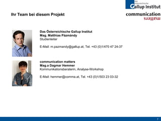 Ihr Team bei diesem Projekt



              Das Österreichische Gallup Institut
              Mag. Matthias Pázmándy
              Studienleiter

              E-Mail: m.pazmandy@gallup.at, Tel. +43 (0)1/470 47 24-37



              communication matters
              Mag.a Dagmar Hemmer
              Kommunikationsberaterin, Analyse-Workshop

              E-Mail: hemmer@comma.at, Tel. +43 (0)1/503 23 03-32




                                                                         7
 