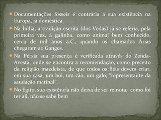 Documentações fosseis é contrária á sua existência na
Europa, já doméstica.
Na Índia, a tradição escrita (dos Vedas) já se referia, pela
primeira vez, á galinha, como animal bem conhecido,
cerca de mil anos a.C., quando os chamados Árias
chegaram ao Ganges.
Na Pérsia sua presença é verificada através do Zenda-
Avesta, onde se encontra a recomendação, como preceito
da religião mazdeísta, de que todos os fiéis devem criar,
em sua casa, um boi, um cão, um galo, “representante da
saudação matinal”.
No Egito, sua existência não deixa de ser remota, como foi
ter ali, não se sabe bem
 