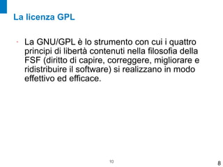 La licenza GPL

•   La GNU/GPL è lo strumento con cui i quattro
    principi di libertà contenuti nella filosofia della
    FSF (diritto di capire, correggere, migliorare e
    ridistribuire il software) si realizzano in modo
    effettivo ed efficace.




                            !10
                                                          8
 