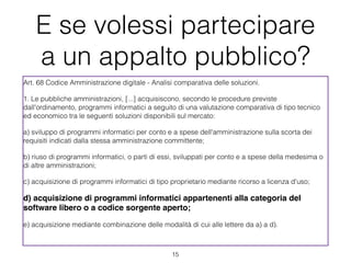 E se volessi partecipare
    a un appalto pubblico?
Art. 68 Codice Amministrazione digitale - Analisi comparativa delle soluzioni.

1. Le pubbliche amministrazioni, [...] acquisiscono, secondo le procedure previste
dall'ordinamento, programmi informatici a seguito di una valutazione comparativa di tipo tecnico
ed economico tra le seguenti soluzioni disponibili sul mercato:

a) sviluppo di programmi informatici per conto e a spese dell'amministrazione sulla scorta dei
requisiti indicati dalla stessa amministrazione committente;

b) riuso di programmi informatici, o parti di essi, sviluppati per conto e a spese della medesima o
di altre amministrazioni; 

c) acquisizione di programmi informatici di tipo proprietario mediante ricorso a licenza d'uso;

d) acquisizione di programmi informatici appartenenti alla categoria del
software libero o a codice sorgente aperto;

e) acquisizione mediante combinazione delle modalità di cui alle lettere da a) a d).



                                                 !15
 