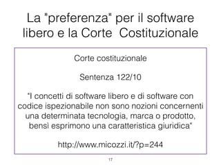 La "preferenza" per il software
 libero e la Corte Costituzionale
               Corte costituzionale

                Sentenza 122/10

  "I concetti di software libero e di software con
codice ispezionabile non sono nozioni concernenti
  una determinata tecnologia, marca o prodotto,
   bensì esprimono una caratteristica giuridica"

          http://www.micozzi.it/?p=244
                        !17
 