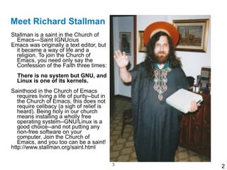 Meet Richard Stallman
Stallman is a saint in the Church of
   Emacs---Saint IGNUcius
Emacs was originally a text editor, but
   it became a way of life and a
   religion. To join the Church of
   Emacs, you need only say the
   Confession of the Faith three times:

   There is no system but GNU, and
   Linux is one of its kernels.

Sainthood in the Church of Emacs
   requires living a life of purity--but in
   the Church of Emacs, this does not
   require celibacy (a sigh of relief is
   heard). Being holy in our church
   means installing a wholly free
   operating system--GNU/Linux is a
   good choice--and not putting any
   non-free software on your
   computer. Join the Church of
   Emacs, and you too can be a saint! 
http://www.stallman.org/saint.html

                                              !3
                                                   2
 