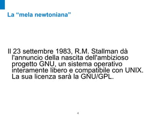 La “mela newtoniana”




Il 23 settembre 1983, R.M. Stallman dà
  l'annuncio della nascita dell'ambizioso
  progetto GNU, un sistema operativo
  interamente libero e compatibile con UNIX.
  La sua licenza sarà la GNU/GPL.




                       !4
 