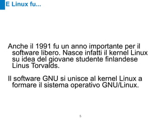 E Linux fu...




Anche il 1991 fu un anno importante per il
 software libero. Nasce infatti il kernel Linux
 su idea del giovane studente finlandese
 Linus Torvalds.

Il software GNU si unisce al kernel Linux a
  formare il sistema operativo GNU/Linux.



                        !5
 