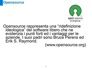 Opensource




Opensource rappresenta una “ridefinizione
 ideologica” del software libero che ne
 evidenzia i punti forti ed i vantaggi per le
 aziende. I suoi padri sono Bruce Perens ed
 Erik S. Raymond.
                         (www.opensource.org)




                       !7
 