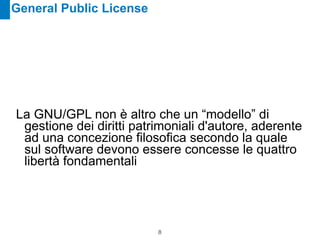 General Public License




La GNU/GPL non è altro che un “modello” di
 gestione dei diritti patrimoniali d'autore, aderente
 ad una concezione filosofica secondo la quale
 sul software devono essere concesse le quattro
 libertà fondamentali




                          !8
 