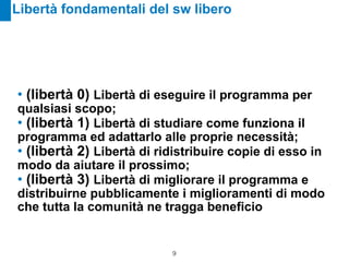 Libertà fondamentali del sw libero




• (libertà 0) Libertà di eseguire il programma per
qualsiasi scopo;
• (libertà 1) Libertà di studiare come funziona il
programma ed adattarlo alle proprie necessità;
• (libertà 2) Libertà di ridistribuire copie di esso in
modo da aiutare il prossimo;
• (libertà 3) Libertà di migliorare il programma e
distribuirne pubblicamente i miglioramenti di modo
che tutta la comunità ne tragga beneficio


                           !9
 