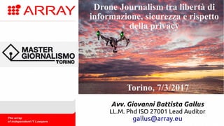 Datemi un drone e vi solleverò il
giornalismo
Cortina, 14/7/2016
Avv. Giovanni Battista Gallus
LL.M. Phd ISO 27001 Lead Auditor
gallus@array.eu
Drone Journalism tra libertà di
informazione, sicurezza e rispetto
della privacy
Torino, 7/3/2017
 