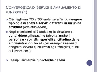 CONVERGENZA DI SERVIZI E AMPLIAMENTO DI
FUNZIONI (1)
 Già negli anni ‘90 e ‘00 tendenza a far convergere
tipologie di spazi e servizi differenti in un’unica
struttura (one-stop-shops)
 Negli ultimi anni, si è andati nella direzione di
condividere gli spazi - e talvolta anche il
personale - con altri sportelli al cittadino delle
amministrazioni locali (per esempio i servizi di
anagrafe, ovvero quelli rivolti agli immigrati, quelli
sul lavoro ecc.)
 Esempi: numerose biblioteche danesi
 