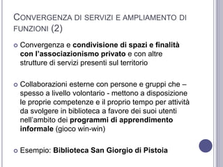 CONVERGENZA DI SERVIZI E AMPLIAMENTO DI
FUNZIONI (2)
 Convergenza e condivisione di spazi e finalità
con l’associazionismo privato e con altre
strutture di servizi presenti sul territorio
 Collaborazioni esterne con persone e gruppi che –
spesso a livello volontario - mettono a disposizione
le proprie competenze e il proprio tempo per attività
da svolgere in biblioteca a favore dei suoi utenti
nell’ambito dei programmi di apprendimento
informale (gioco win-win)
 Esempio: Biblioteca San Giorgio di Pistoia
 