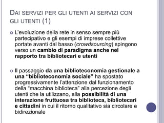 DAI SERVIZI PER GLI UTENTI AI SERVIZI CON
GLI UTENTI (1)
 L’evoluzione della rete in senso sempre più
partecipativo e gli esempi di imprese collettive
portate avanti dal basso (crowdsourcing) spingono
verso un cambio di paradigma anche nel
rapporto tra bibliotecari e utenti
 Il passaggio da una biblioteconomia gestionale a
una “biblioteconomia sociale” ha spostato
progressivamente l’attenzione dal funzionamento
della “macchina biblioteca” alla percezione degli
utenti che la utilizzano, alla possibilità di una
interazione fruttuosa tra biblioteca, bibliotecari
e cittadini in cui il ritorno qualitativo sia circolare e
bidirezionale
 