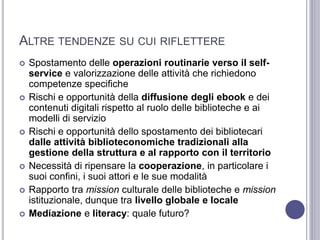 ALTRE TENDENZE SU CUI RIFLETTERE
 Spostamento delle operazioni routinarie verso il self-
service e valorizzazione delle attività che richiedono
competenze specifiche
 Rischi e opportunità della diffusione degli ebook e dei
contenuti digitali rispetto al ruolo delle biblioteche e ai
modelli di servizio
 Rischi e opportunità dello spostamento dei bibliotecari
dalle attività biblioteconomiche tradizionali alla
gestione della struttura e al rapporto con il territorio
 Necessità di ripensare la cooperazione, in particolare i
suoi confini, i suoi attori e le sue modalità
 Rapporto tra mission culturale delle biblioteche e mission
istituzionale, dunque tra livello globale e locale
 Mediazione e literacy: quale futuro?
 