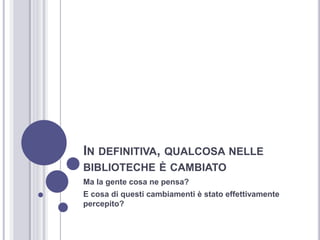 IN DEFINITIVA, QUALCOSA NELLE
BIBLIOTECHE È CAMBIATO
Ma la gente cosa ne pensa?
E cosa di questi cambiamenti è stato effettivamente
percepito?
 
