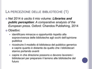 LA PERCEZIONE DELLE BIBLIOTECHE (1)
 Nel 2014 è uscito il mio volume: Libraries and
public perception: A comparative analysis of the
European press. Oxford: Chandos Publishing, 2014
 Obiettivi:
 identificare minacce e opportunità rispetto alla
sopravvivenza delle biblioteche agli occhi dell’opinione
pubblica
 ricostruire il modello di biblioteca del pubblico generico
e capire quanto è distante da quello che i bibliotecari
stanno portando avanti
 capire in che direzione possono e devono lavorare i
bibliotecari per preparare il terreno alle biblioteche del
futuro
 