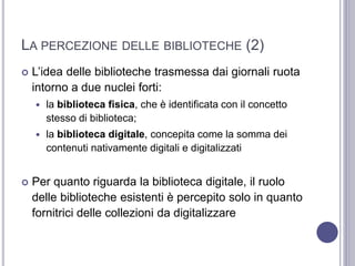 LA PERCEZIONE DELLE BIBLIOTECHE (2)
 L’idea delle biblioteche trasmessa dai giornali ruota
intorno a due nuclei forti:
 la biblioteca fisica, che è identificata con il concetto
stesso di biblioteca;
 la biblioteca digitale, concepita come la somma dei
contenuti nativamente digitali e digitalizzati
 Per quanto riguarda la biblioteca digitale, il ruolo
delle biblioteche esistenti è percepito solo in quanto
fornitrici delle collezioni da digitalizzare
 