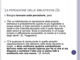 LA PERCEZIONE DELLE BIBLIOTECHE (3)
 Bisogna lavorare sulla percezione, però:
 “Per un bibliotecario la reputazione della propria
biblioteca è probabilmente quanto di più ingestibile ci
possa essere: è triste pensarla in questi termini, ma la
verità è che l’identità percepita solo in parte dipende
dalle azioni di servizio. Essa si costruisce in un luogo
lontano e difficilmente accessibile: la mente (e il cuore)
degli utenti.” (C. Faggiolani)
 “C’è qualcosa di rassicurante in quelle semplici
rappresentazioni che abbiamo nella testa riguardo ai
luoghi, e deve verificarsi qualche cambiamento
davvero netto nel mondo esterno per far sì che si sia
disposti a cambiare l’idea che ci siamo fatti e
sostituirla con una nuova.” (S. Anholt)
 