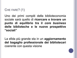 CHE FARE? (1)
Uno dei primi compiti della biblioteconomia
sociale sarà quello di ricercare e trovare un
punto di equilibrio tra il core business
delle biblioteche e le nuove prospettive
“sociali”
La sfida più grande sta in un aggiornamento
del bagaglio professionale dei bibliotecari
coerente con questa visione
 