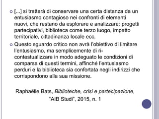  [...] si tratterà di conservare una certa distanza da un
entusiasmo contagioso nei confronti di elementi
nuovi, che restano da esplorare e analizzare: progetti
partecipativi, biblioteca come terzo luogo, impatto
territoriale, cittadinanza locale ecc.
 Questo sguardo critico non avrà l’obiettivo di limitare
l’entusiasmo, ma semplicemente di ri-
contestualizzare in modo adeguato le condizioni di
comparsa di questi termini, affinché l’entusiasmo
perduri e la biblioteca sia confortata negli indirizzi che
corrispondono alla sua missione.
Raphaëlle Bats, Biblioteche, crisi e partecipazione,
“AIB Studi”, 2015, n. 1
 