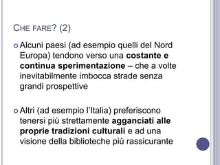 CHE FARE? (2)
 Alcuni paesi (ad esempio quelli del Nord
Europa) tendono verso una costante e
continua sperimentazione – che a volte
inevitabilmente imbocca strade senza
grandi prospettive
 Altri (ad esempio l’Italia) preferiscono
tenersi più strettamente agganciati alle
proprie tradizioni culturali e ad una
visione della biblioteche più rassicurante
 