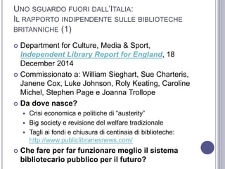 UNO SGUARDO FUORI DALL’ITALIA:
IL RAPPORTO INDIPENDENTE SULLE BIBLIOTECHE
BRITANNICHE (1)
 Department for Culture, Media & Sport,
Independent Library Report for England, 18
December 2014
 Commissionato a: William Sieghart, Sue Charteris,
Janene Cox, Luke Johnson, Roly Keating, Caroline
Michel, Stephen Page e Joanna Trollope
 Da dove nasce?
 Crisi economica e politiche di “austerity”
 Big society e revisione del welfare tradizionale
 Tagli ai fondi e chiusura di centinaia di biblioteche:
http://www.publiclibrariesnews.com/
 Che fare per far funzionare meglio il sistema
bibliotecario pubblico per il futuro?
 