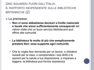 UNO SGUARDO FUORI DALL’ITALIA:
IL RAPPORTO INDIPENDENTE SULLE BIBLIOTECHE
BRITANNICHE (2)
 La premessa:
 Non ci sono abbastanza decisori a livello nazionale
e locale che siano sufficientemente consapevoli del
valore vitale che un buon servizio bibliotecario può
offrire alle comunità
 La biblioteca fa molto di più che semplicemente
prestare libri; essa supporta ogni comunità.
 Che tu voglia fare domanda per un lavoro, o chiedere
sussidi per la casa, o comprendere i tuoi diritti o le
opzioni per la salute a tua disposizione, o imparare a
leggere, la biblioteca può fornire assistenza.
 